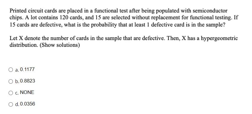 Printed circuit cards are placed in a functional test after being populated with semiconductor
chips. A lot contains 120 cards, and 15 are selected without replacement for functional testing. If
15 cards are defective, what is the probability that at least 1 defective card is in the sample?
Let X denote the number of cards in the sample that are defective. Then, X has a hypergeometric
distribution. (Show solutions)
O a. 0.1177
O b.0.8823
O c. NONE
O d.0.0356
