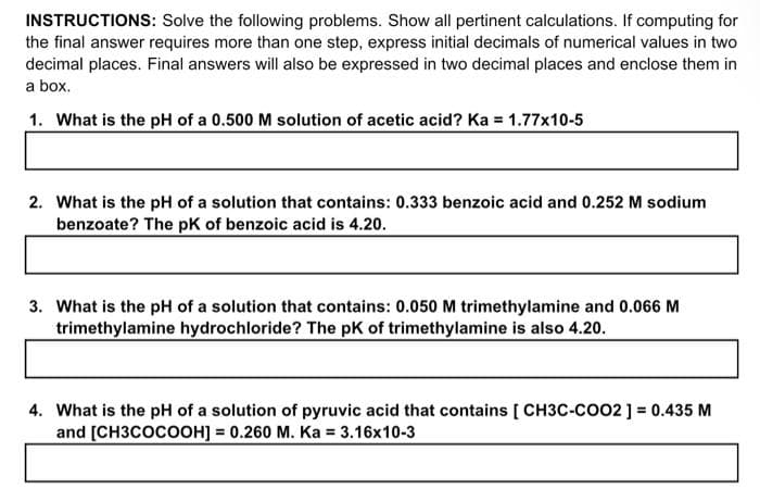INSTRUCTIONS: Solve the following problems. Show all pertinent calculations. If computing for
the final answer requires more than one step, express initial decimals of numerical values in two
decimal places. Final answers will also be expressed in two decimal places and enclose them in
a box.
1. What is the pH of a 0.500 M solution of acetic acid? Ka = 1.77x10-5
2. What is the pH of a solution that contains: 0.333 benzoic acid and 0.252 M sodium
benzoate? The pk of benzoic acid is 4.20.
3. What is the pH of a solution that contains: 0.050 M trimethylamine and 0.066 M
trimethylamine hydrochloride? The pk of trimethylamine is also 4.20.
4. What is the pH of a solution of pyruvic acid that contains [ CH3C-COO2 ] = 0.435 M
and [CH3COCOOH] = 0.260 M. Ka = 3.16x10-3