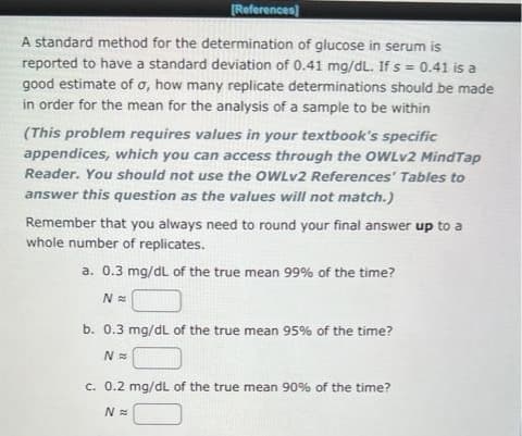 [References]
A standard method for the determination of glucose in serum is
reported to have a standard deviation of 0.41 mg/dL. If s = 0.41 is a
good estimate of o, how many replicate determinations should be made
in order for the mean for the analysis of a sample to be within
(This problem requires values in your textbook's specific
appendices, which you can access through the OWLv2 MindTap
Reader. You should not use the OWLv2 References' Tables to
answer this question as the values will not match.)
Remember that you always need to round your final answer up to a
whole number of replicates.
a. 0.3 mg/dL of the true mean 99% of the time?
N=
b. 0.3 mg/dL of the true mean 95% of the time?
N=
c. 0.2 mg/dL of the true mean 90% of the time?
N=