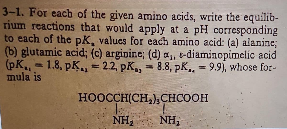 3-1. For each of the given amino acids, write the equilib-
rium reactions that would apply at a pH corresponding
to each of the pK, values for each amino acid: (a) alanine;
(b) glutamic acid; (c) arginine; (d) a₁, e-diaminopimelic acid.
(pK₁ = 1.8, pK, = 2.2, pK, = 8.8, pK,, = 9.9), whose for-
mula is
HOOCCH(CH, CHCOOH
NH, NH,