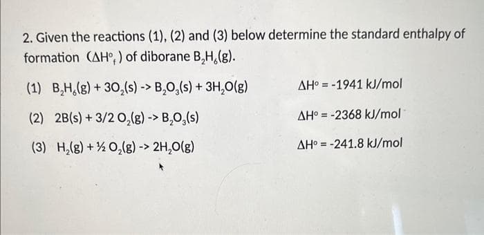 2. Given the reactions (1), (2) and (3) below determine the standard enthalpy of
formation (AH,) of diborane B₂H,(g).
(1) B₂H₂(g) + 30,(s) -> B₂O3(s) + 3H₂O(g)
(2) 2B(s) + 3/2O₂(g) -> B₂O3(s)
(3) H₂(g) + O₂(g) -> 2H₂O(g)
AH-1941 kJ/mol
AH = -2368 kJ/mol
AH = -241.8 kJ/mol