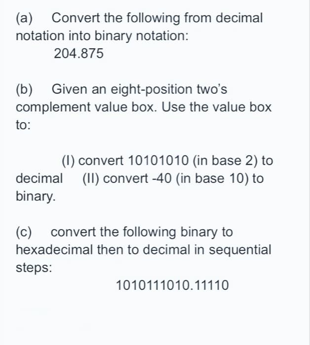 (a) Convert the following from decimal
notation into binary notation:
204.875
(b) Given an eight-position two's
complement value box. Use the value box
to:
(1) convert 10101010 (in base 2) to
decimal (II) convert -40 (in base 10) to
binary.
(c) convert the following binary to
hexadecimal then to decimal in sequential
steps:
1010111010.11110