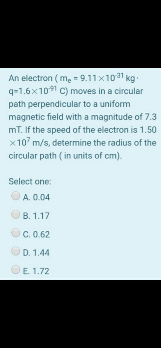 An electron ( mẹ = 9.11×1031 kg.
q=1.6x10-91 C) moves in a circular
path perpendicular to a uniform
magnetic field with a magnitude of 7.3
mT. If the speed of the electron is 1.50
x107 m/s, determine the radius of the
circular path ( in units of cm).
Select one:
A. 0.04
B. 1.17
C. 0.62
D. 1.44
E. 1.72
