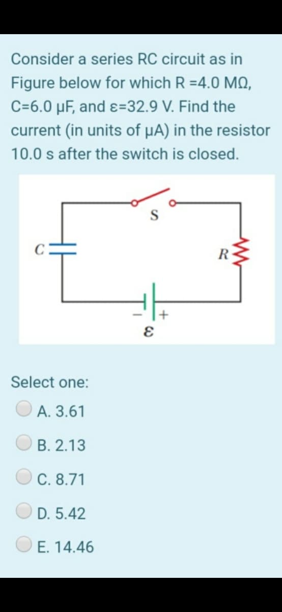 Consider a series RC circuit as in
Figure below for which R =4.0 MQ,
C=6.0 µF, and ɛ=32.9 V. Find the
current (in units of µA) in the resistor
10.0 s after the switch is closed.
R
Select one:
А. 3.61
В. 2.13
С. 8.71
D. 5.42
O E. 14.46
