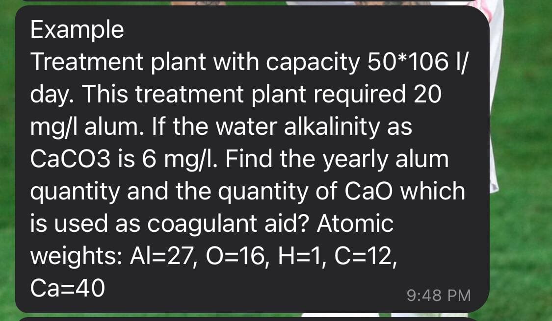 Example
Treatment plant with capacity 50*106 I/
day. This treatment plant required 20
mg/l alum. If the water alkalinity as
CaCO3 is 6 mg/l. Find the yearly alum
quantity and the quantity of CaO which
is used as coagulant aid? Atomic
weights: Al=27, O=16, H=1, C=12,
Са340
9:48 PM

