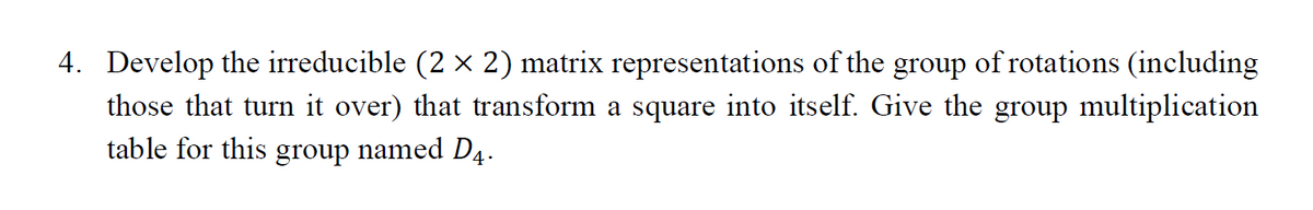4. Develop the irreducible (2 × 2) matrix representations of the group of rotations (including
those that turn it over) that transform a square into itself. Give the group multiplication
table for this group named D4.

