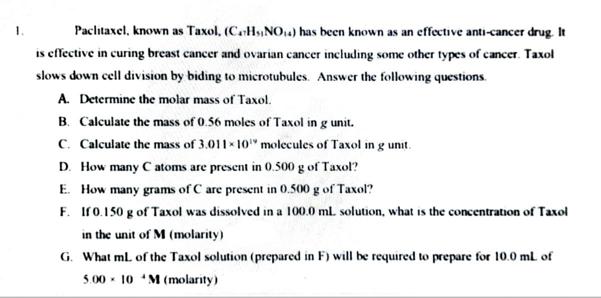 1.
Paclitaxel, known as Taxol, (CHs,NO14) has been known as an effective anti-cancer drug. It
is effective in curing breast cancer and ovarian cancer including some other types of cancer. Taxol
slows down cell division by biding to microtubules. Answer the following questions.
A. Determine the molar mass of Taxol.
B. Calculate the mass of 0.56 moles of Taxol in g unit.
C. Calculate the mass of 3.011x10" molecules of Taxol in
g unit.
D. How many C atoms are present in 0.500 g of Taxol?
E. How many grams of C are present in 0.500 g of Taxol?
F. If0.150 g of Taxol was dissolved in a 100.0 ml. solution, what is the concentration of Taxol
in the unit of M (molarity)
G. What ml of the Taxol solution (prepared in F) will be required to prepare for 10.0 ml of
5.00 x 10 M (molarity)

