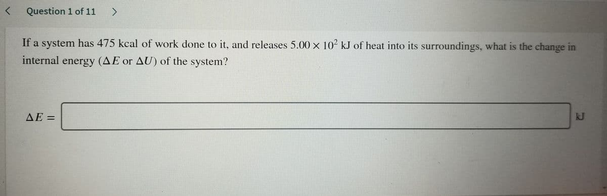 Question 1 of 11
>
If a system has 475 kcal of work done to it, and releases 5.00 x 10² kJ of heat into its surroundings, what is the change in
internal energy (AE or AU) of the system?
AE =
kJ
