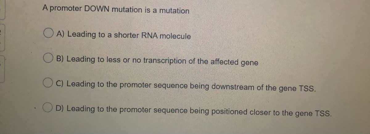 A promoter DOWN mutation is a mutation
O A) Leading to a shorter RNA molecule
O B) Leading to less or no transcription of the affected gene
O C) Leading to the promoter sequence being downstream of the
gene TSS.
O D) Leading to the promoter sequence being positioned closer to the gene TSS.
