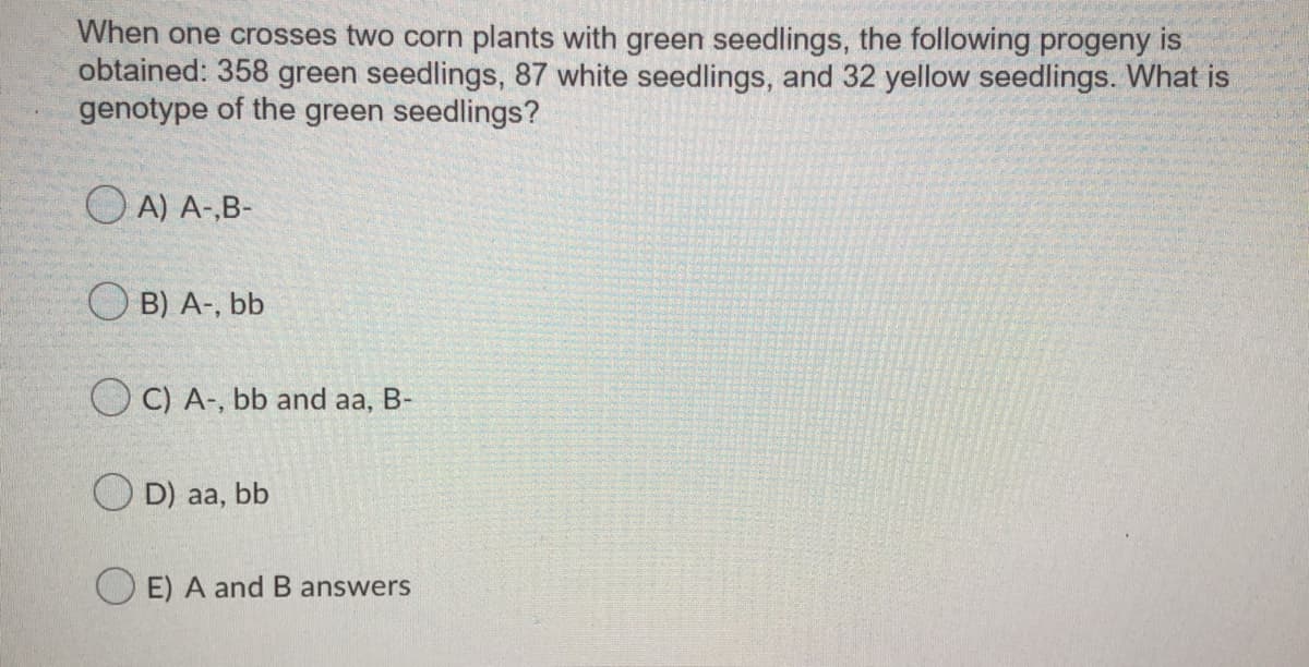 When one crosses two corn plants with green seedlings, the following progeny is
obtained: 358 green seedlings, 87 white seedlings, and 32 yellow seedlings. What is
genotype of the green seedlings?
O A) A-,B-
O B) A-, bb
O C) A-, bb and aa, B-
O D) aa, bb
O E) A and B answers
