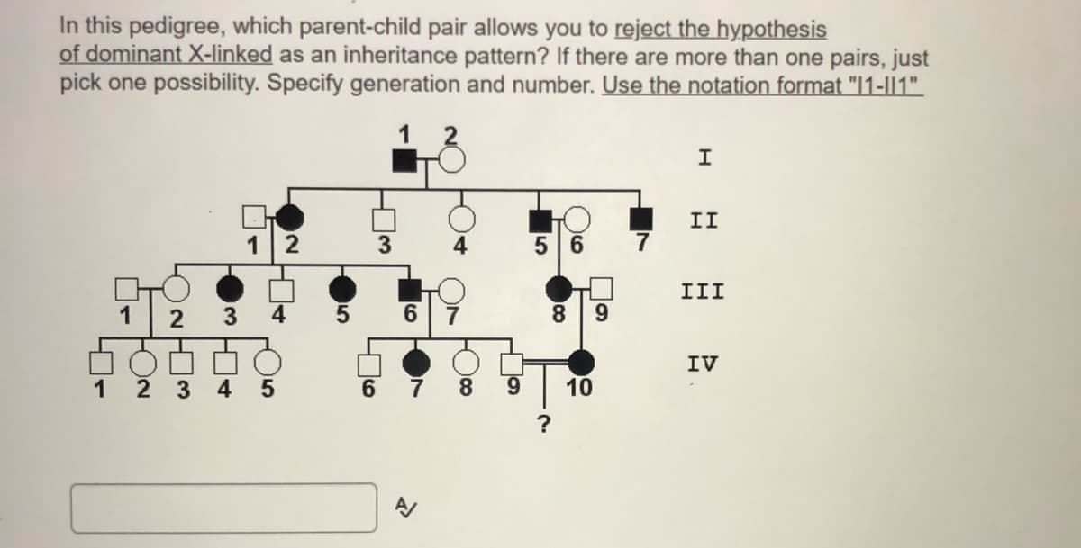 In this pedigree, which parent-child pair allows you to reject the hypothesis
of dominant X-linked as an inheritance pattern? If there are more than one pairs, just
pick one possibility. Specify generation and number. Use the notation format "1-||1".
1
II
3
5 6
7
III
1
2
4
6.
8.
IV
1
2 3
4
6.
8.
9.
10
