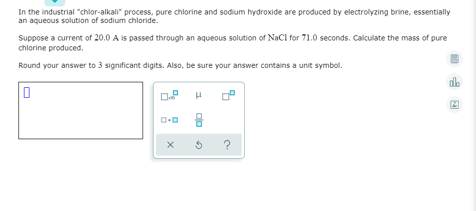 In the industrial "chlor-alkali" process, pure chlorine and sodium hydroxide are produced by electrolyzing brine, essentially
an aqueous solution of sodium chloride.
Suppose a current of 20.0 A is passed through an aqueous solution of NaCl for 71.0 seconds. Calculate the mass of pure
chlorine produced.
Round your answer to 3 significant digits. Also, be sure your answer contains a unit symbol.
dlo
Ar
ロロ
?

