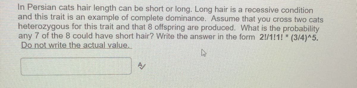 In Persian cats hair length can be short or long. Long hair is a recessive condition
and this trait is an example of complete dominance. Assume that you cross two cats
heterozygous for this trait and that 8 offspring are produced. What is the probability
any 7 of the 8 could have short hair? Write the answer in the form 2!/1!1! * (3/4)^5.
Do not write the actual value.
