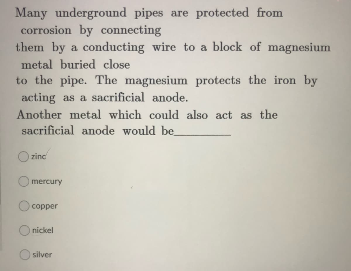 Many underground pipes are protected from
corrosion by connecting
them by a conducting wire to a block of magnesium
metal buried close
to the pipe. The magnesium protects the iron by
acting as a sacrificial anode.
Another metal which could also act as the
sacrificial anode would be
zinc
mercury
copper
O nickel
silver
