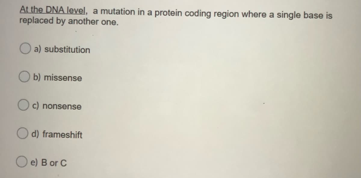 At the DNA level, a mutation in a protein coding region where a single base is
replaced by another one.
a) substitution
O b) missense
O c) nonsense
O d) frameshift
O e) B or C
