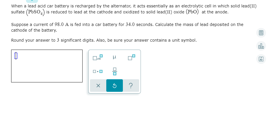 When a lead acid car battery is recharged by the alternator, it acts essentially as an electrolytic cell in which solid lead(II)
sulfate (PbSO4) is reduced to lead at the cathode and oxidized to solid lead(II) oxide (PbO) at the anode.
Suppose a current of 98.0 A is fed into a car battery for 34.0 seconds. Calculate the mass of lead deposited on the
cathode of the battery.
Round your answer to 3 significant digits. Also, be sure your answer contains a unit symbol.
olo
Ar
?
