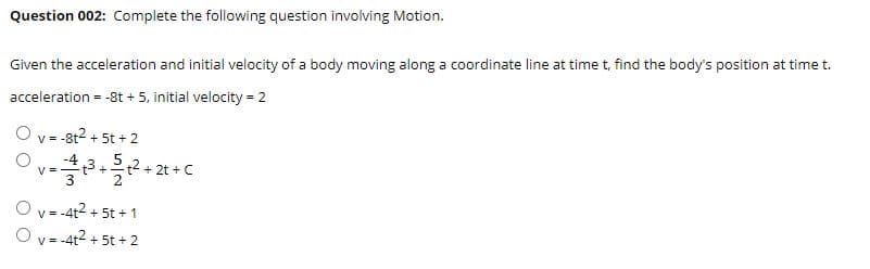Question 002: Complete the following question involving Motion.
Given the acceleration and initial velocity of a body moving along a coordinate line at time t, find the body's position at time t.
acceleration = -8t + 5, initial velocity = 2
v = -8t2 + 5t + 2
-413
t2+ 2t + C
V =
+
O v = -4t2 + 5t + 1
O v = -4t2 + 5t + 2
V =
O O

