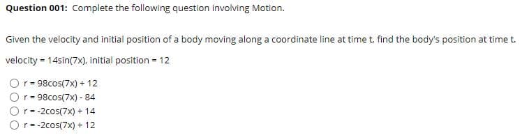 Question 001: Complete the following question involving Motion.
Given the velocity and initial position of a body moving along a coordinate line at time t, find the body's position at time t.
velocity = 14sin(7x), initial position = 12
r = 98cos(7x) + 12
r = 98cos(7x) - 84
r= -2cos(7x) + 14
Or= -2cos(7x) + 12
