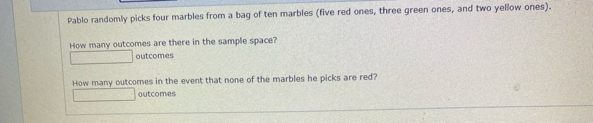Pablo randomly picks four marbles from a bag of ten marbles (five red ones, three green ones, and two yellow ones).
How many outcomes are there in the sample space?
outcomes
How many outcomes in the event that none of the marbles he picks are red?
outcomes
