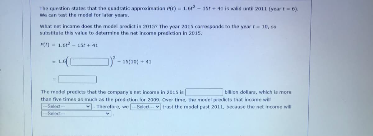 The question states that the quadratic approximation P(t) = 1.6t2- 15t + 41 is valid until 2011 (year t = 6).
We can test the model for later years.
What net income does the model predict in 2015? The year 2015 corresponds to the year t = 10, so
substitute this value to determine the net income prediction in 2015.
P(t) = 1.6t2 - 15t + 41
= 1.6(
1- 15(10) + 41
%3D
The model predicts that the company's net income in 2015 is
billion dollars, which is more
than five times as much as the prediction for 2009. Over time, the model predicts that income will
-Select--
Therefore, we --Select-- v trust the model past 2011, because the net income will
-Select--
