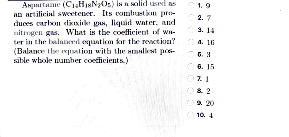 Aspartame (C14H18N2O5) is a solid used as
an artificial sweetener. Its combustion pro-
duces carbon dioxide gas, liquid water, and
nitrogen gas. What is the coefficient of wa-
ter in the balanced equation for the reaction?
(Balance the equation with the smallest pos-
sible whole number coefficients.)
1. 9
2. 7
О 3. 14
O 4. 16
5. 3
6. 15
7. 1
8. 2
9. 20
10. 4
O O O O O O O 0
