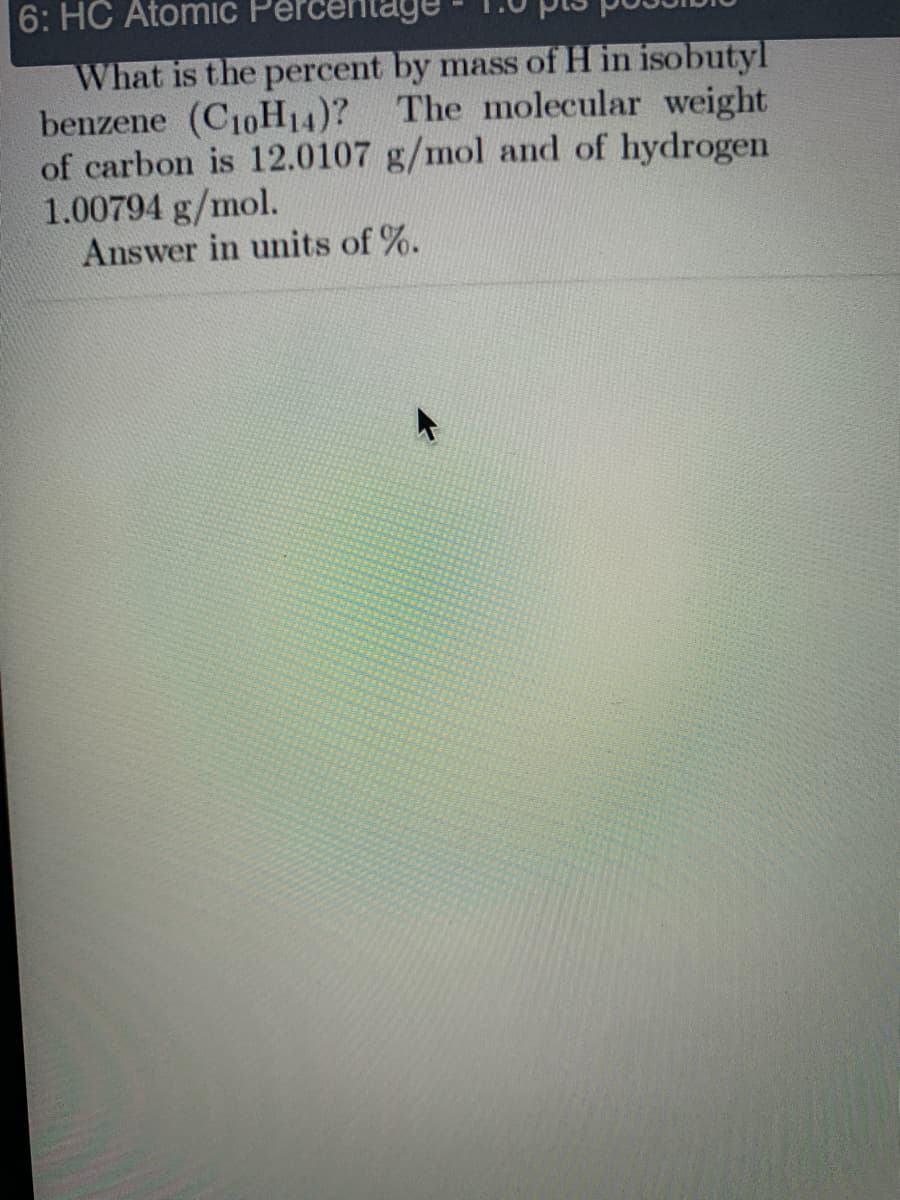 6: HC Atomic
What is the percent by mass of H in isobutyl
benzene (C10H14)? The molecular weight
of carbon is 12.0107 g/mol and of hydrogen
1.00794 g/mol.
Answer in units of %.
