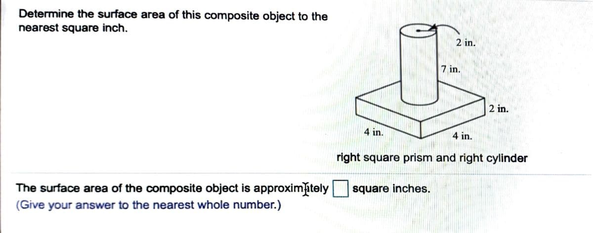 Determine the surface area of this composite object to the
nearest square inch.
2 in.
7 in.
2 in.
4 in.
4 in.
right square prism and right cylinder
The surface area of the composite object is approximitely
(Give your answer to the nearest whole number.)
square inches.
