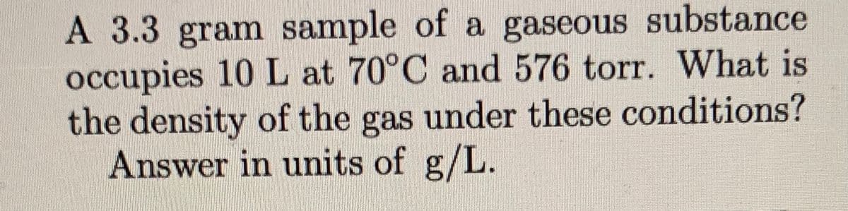 A 3.3 gram sample of a gaseous substance
occupies 10 L at 70°C and 576 torr. What is
the density of the gas under these conditions?
Answer in units of g/L.
