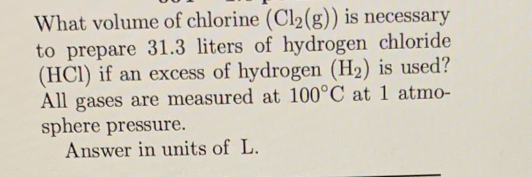 What volume of chlorine (Cl2(g)) is necessary
to prepare 31.3 liters of hydrogen chloride
(HCI) if an excess of hydrogen (H2) is used?
All gases are measured at 100°C at 1 atmo-
sphere pressure.
Answer in units of L.
