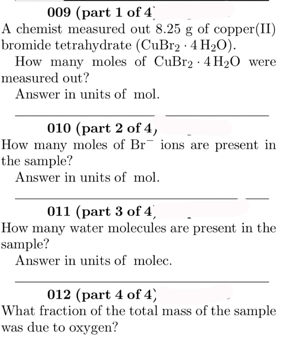 009 (part 1 of 4
A chemist measured out 8.25 g of copper(II)
bromide tetrahydrate (CuBr2·4 H2O).
How many moles of CuBr2 · 4 H2O were
measured out?
Answer in units of mol.
010 (part 2 of 4,
How many moles of Br¯ ions are present in
the sample?
Answer in units of mol.
011 (part 3 of 4')
How many water molecules are present in the
sample?
Answer in units of molec.
012 (part 4 of 4)
What fraction of the total mass of the sample
was due to oxygen?
