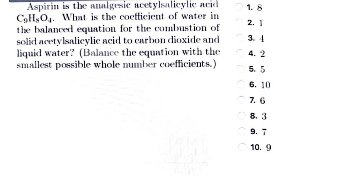 Aspirin is the analgesic acetylsalicylic acid
C9H§O4. What is the coefficient of water in
the balanced equation for the combustion of
solid acetylsalicylic acid to carbon dioxide and
liquid water? (Balance the equation with the
smallest possible whole number coefficients.)
1. 8
2. 1
3. 4
4. 2
5. 5
O 6. 10
O 7. 6
8. 3
9. 7
10. 9
