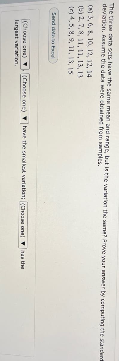 The three data sets have the same mean and range, but is the variation the same? Prove your answer by computing the standard
deviation. ASsume the data were obtained from samples.
(a) 3, 6, 8, 10, 12, 12, 14
(b) 2, 7, 8, 11, 11, 13, 13
(c) 4, 5, 8, 9, 11, 13, 15
Send data to Excel
(Choose one) ▼
(Choose one) ▼ have the smallest variation; (Choose one) ▼
has the
largest variation.
