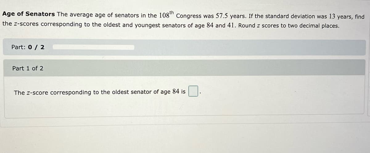 Age of Senators The average age of senators in the 108" Congress was 57.5 years. If the standard deviation was 13 years, find
the z-scores corresponding to the oldest and youngest senators of age 84 and 41. Round z scores to two decimal places.
Part: 0 / 2
Part 1 of 2
The z-score corresponding to the oldest senator of age 84 is
