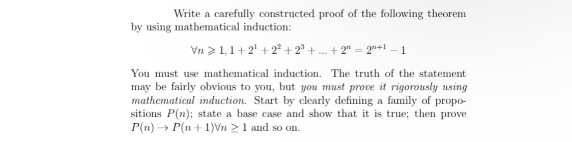 Write a carefully constructed proof of the following theorem
by using mathematical induction:
\n1,1+2¹+2² +2³+...+2 = 2n+1 -1
You must use mathematical induction. The truth of the statement
may be fairly obvious to you, but you must prove it rigorously using
mathematical induction. Start by clearly defining a family of propo-
sitions P(n); state a base case and show that it is true; then prove
P(n) → P(n+1)Vn ≥ 1 and so on.