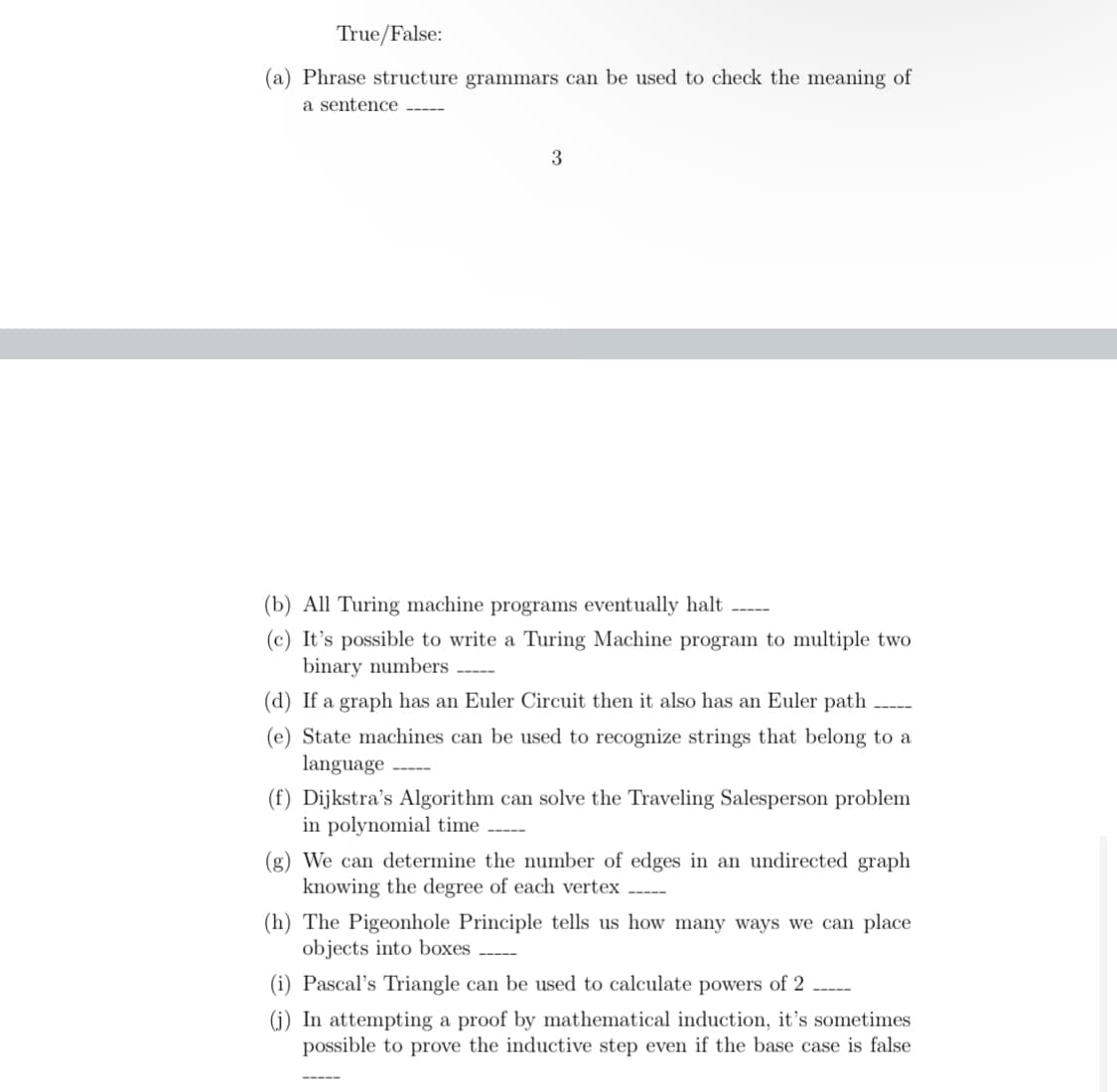 True/False:
(a) Phrase structure grammars can be used to check the meaning of
a sentence -----
3
(b) All Turing machine programs eventually halt
(c) It's possible to write a Turing Machine program to multiple two
binary numbers -----
(d) If a graph has an Euler Circuit then it also has an Euler path
(e) State machines can be used to recognize strings that belong to a
language
(f) Dijkstra's Algorithm can solve the Traveling Salesperson problem
in polynomial time -----
(g) We can determine the number of edges in an undirected graph
knowing the degree of each vertex
(h) The Pigeonhole Principle tells us how many ways we can place
objects into boxes
(i) Pascal's Triangle can be used to calculate powers of 2
(j) In attempting a proof by mathematical induction, it's sometimes
possible to prove the inductive step even if the base case is false