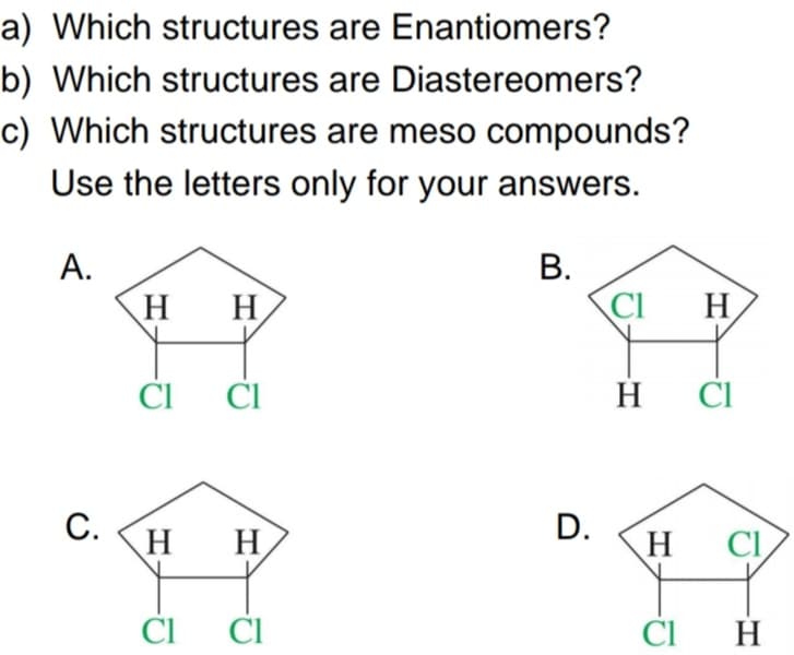 a) Which structures are Enantiomers?
b) Which structures are Diastereomers?
c) Which structures are meso compounds?
Use the letters only for your answers.
А.
В.
H
H
CI
H
H
Cl
C.
H
H
D.
H
Cl
ČI
Cl
CI
H
