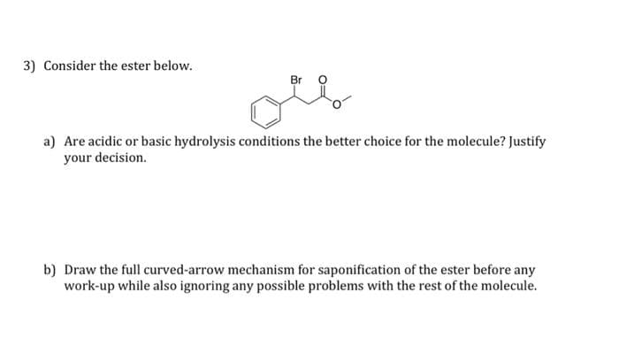 3) Consider the ester below.
Br
ou
a) Are acidic or basic hydrolysis conditions the better choice for the molecule? Justify
your decision.
b) Draw the full curved-arrow mechanism for saponification of the ester before any
work-up while also ignoring any possible problems with the rest of the molecule.