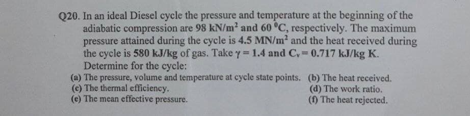Q20. In an ideal Diesel cycle the pressure and temperature at the beginning of the
adiabatic compression are 98 kN/m² and 60 °C, respectively. The maximum
pressure attained during the cycle is 4.5 MN/m? and the heat received during
the cycle is 580 kJ/kg of gas. Take y = 1.4 and C, = 0.717 kJ/kg K.
Determine for the cycle:
(a) The pressure, volume and temperature at cycle state points. (b) The heat received.
(c) The thermal efficiency.
(e) The mean effective
%3D
(d) The work ratio.
(1) The heat rejected.
pressure.
