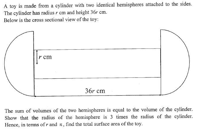 A toy is made from a cylinder with two identical hemispheres attached to the sides.
The cylinder has radius r cm and height 36r cm.
Below is the cross sectional view of the toy:
r cm
36r cm
The sum of volumes of the two hemispheres is equal to the volume of the cylinder.
Show that the radius of the hemisphere is 3 times the radius of the cylinder.
Hence, in terms of r and a, find the total surface area of the toy.
