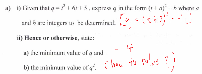 a) i) Given that q = ť + 6t +5 , express q in the form (t+ a) +b where a
(t+3)" - 4]
and b are integers to be determined.
ii) Hence or otherwise, state:
4
a) the minimum value of q and
b) the minimum value of q. (how
