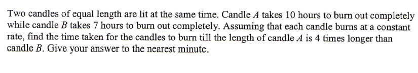 Two candles of equal length are lit at the same time. Candle A takes 10 hours to burn out completely
while candle B takes 7 hours to burn out completely. Assuming that each candle burns at a constant
rate, find the time taken for the candles to burn till the length of candle A is 4 times longer than
candle B. Give your answer to the nearest minute.
