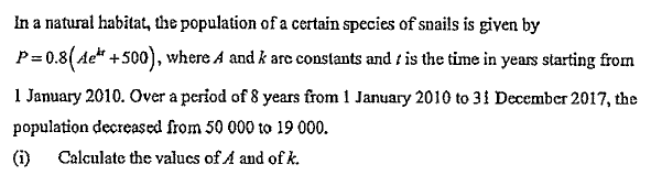 In a natural habitat, the population of a certain species of snails is given by
P=0.8(Ae* +500), where A and k are constants and / is the time in years starting from
1 January 2010. Over a period of 8 years from 1 January 2010 to 31 December 2017, the
population decreased from 50 000 to 19 000.
(i)
Calculate the valucs of A and of k.
