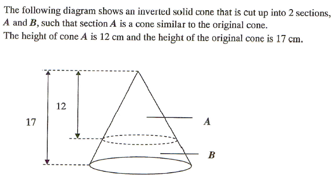 The following diagram shows an inverted solid cone that is cut up into 2 sections,
A and B, such that section A is a cone similar to the original cone.
The height of cone A is 12 cm and the height of the original cone is 17 cm.
12
17
A
B
