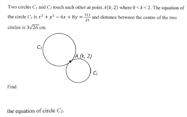 Two circles C, and C2 touch each other at point A(k, 2) where 0 < k< 2. The equation of
311
the circle C, is x² + y² – 6x + 8y =
and distance between the centre of the two
25
circles is 3v26 cm.
C2
A (k, 2)
C1
Find
the equation of circle C2.
