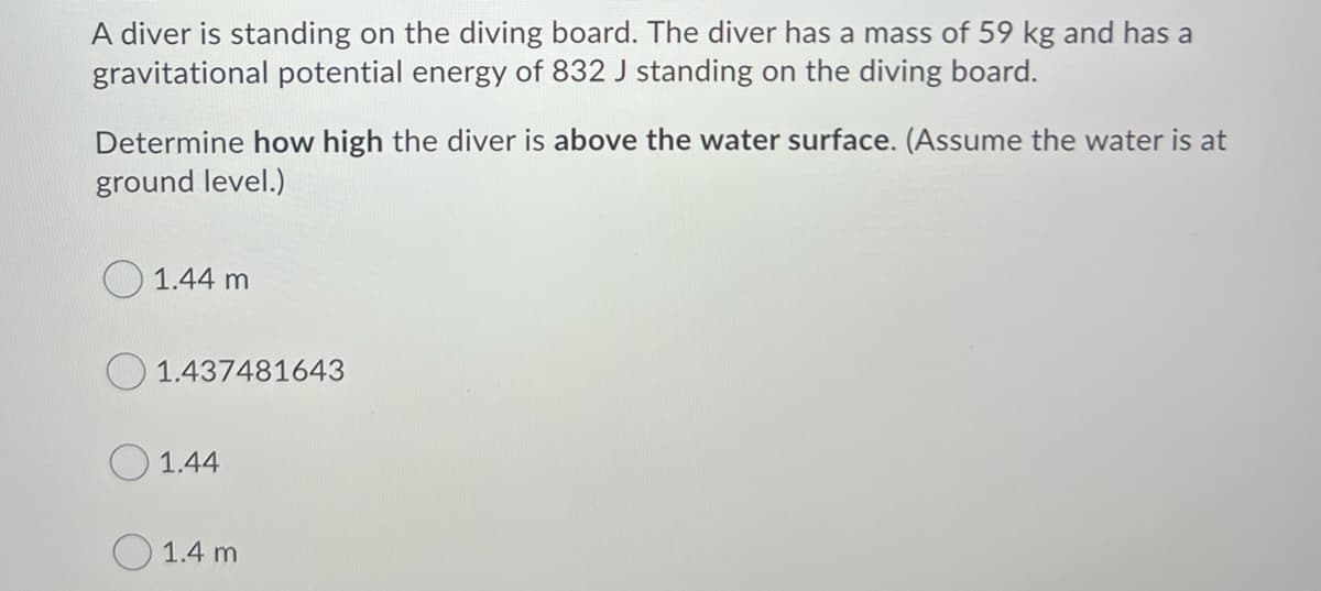 A diver is standing on the diving board. The diver has a mass of 59 kg and has a
gravitational potential energy of 832 J standing on the diving board.
Determine how high the diver is above the water surface. (Assume the water is at
ground level.)
O 1.44 m
1.437481643
O 1.44
O 1.4 m
