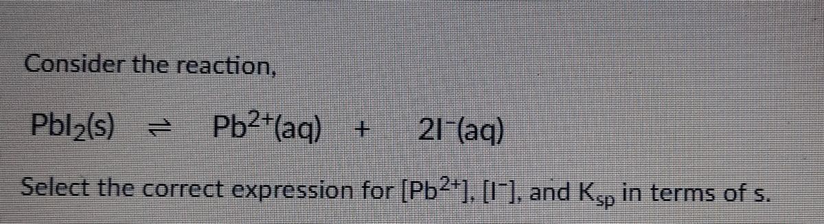 Consider the reaction,
Pbl₂(s) = Pb²+ (aq) + 21 (aq)
Select the correct expression for [Pb²+], [1], and Ksp in terms of s.
