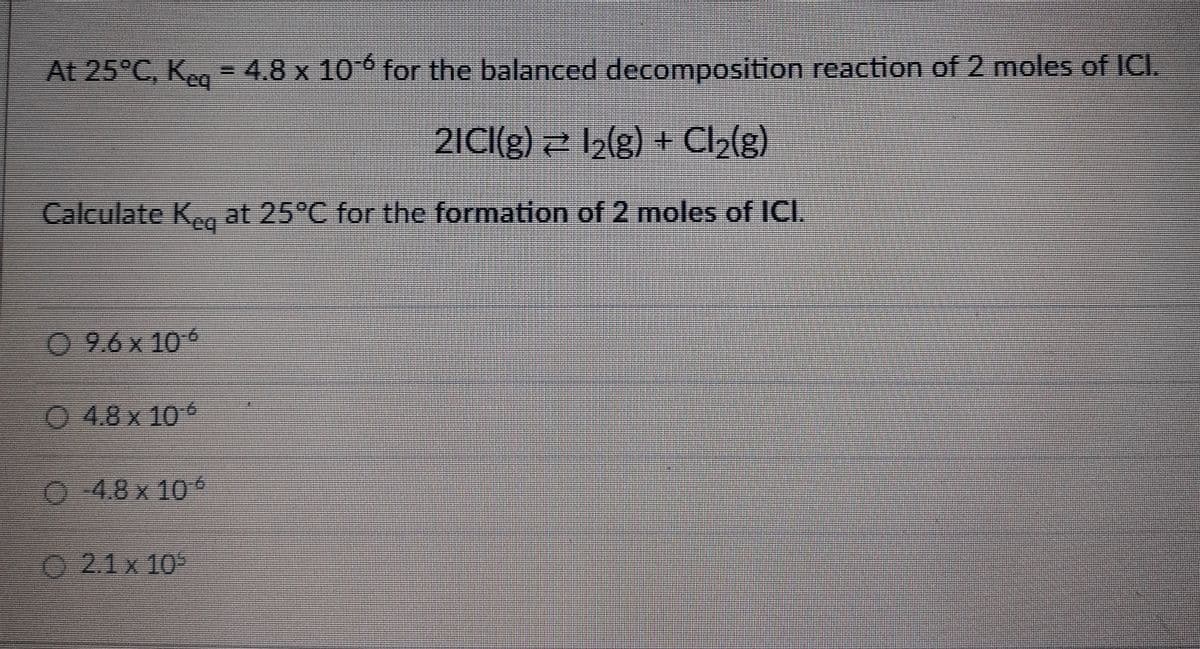 At 25°C, Keq = 4.8 x 10-6 for the balanced decomposition reaction of 2 moles of ICI.
2ICI(g) = 1₂(g) + Cl₂(g)
Calculate Keq at 25°C for the formation of 2 moles of ICI.
Ⓒ 9.6 x 106
Ⓒ4.8x 10°
4.8 x 10°
2.1 x 105