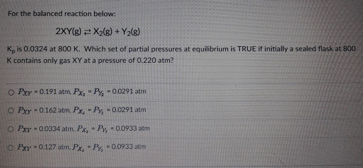 For the balanced reaction below:
2XY(g) X₂(g) + Y₂(g)
K, is 0.0324 at 800 K. Which set of partial pressures at equilibrium is TRUE if initially a sealed flask at 800
K contains only gas XY at a pressure of 0.220 atm?
O Pxy = 0.191 atm, Px₂ = Py₂ = 0.0291 atm
O Pxy = 0.162 atm, Px, = Py, = 0.0291 atm
O Pxy = 0.0334 atm, Px, = Py, = 0.0933 atm
O Pxy = 0.127 atm. Px, = Py, = 0.0933 atm