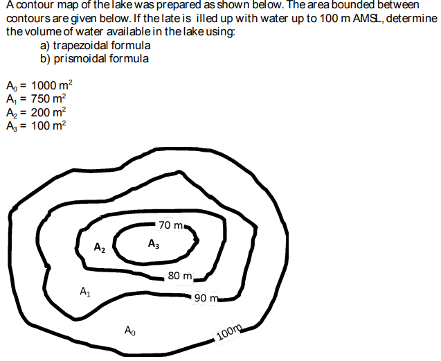 A contour map of the lake was prepared as shown below. The area bounded between
contours are given below. If the late is illed up with water up to 100 m AMSL, determine
the volume of water available in the lake using:
a) trapezoidal formula
b) prismoidal formula
A₁ = 1000 m²
A₁ = 750 m²
A₂ = 200 m²
A₂ = 100 m²
A₁
A₂
Ao
70 ma
A3
80 m
90 m
100m