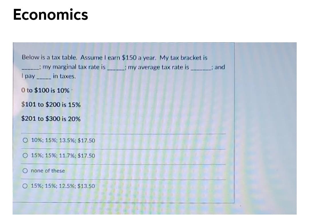 Economics
Below is a tax table. Assume I earn $150 a year. My tax bracket is
my marginal tax rate is
I pay in taxes.
my average tax rate is
; and
O to $100 is 10%
$101 to $200 is 15%
$201 to $300 is 20%
O 10%; 15%; 13.5%; $17.50
O 15%; 15%; 11.7%; $17.50
O none of these
O 15%; 15%; 12.5%; $13.50

